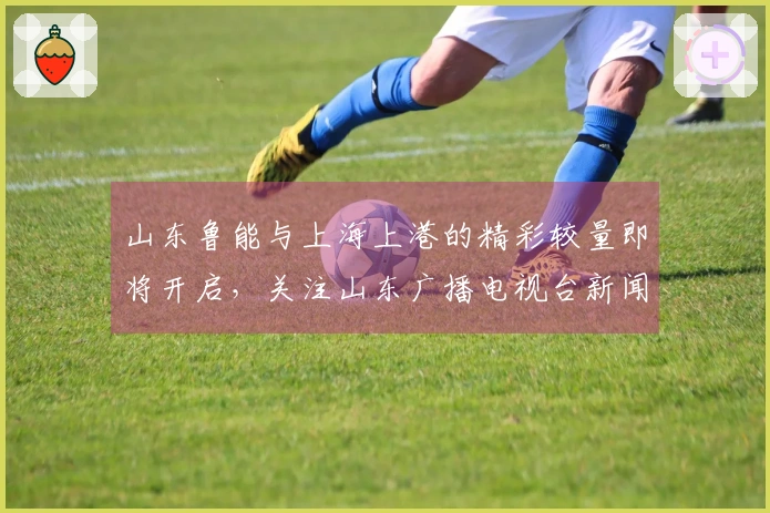 山东鲁能与上海上港的精彩较量即将开启，关注山东广播电视台新闻频道为泰山队呐喊助威
