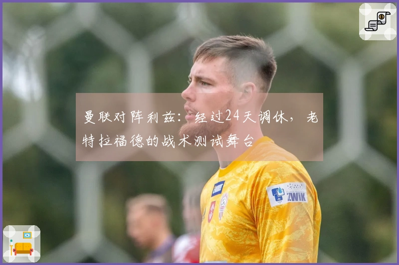 曼联对阵利兹：经过24天调休，老特拉福德的战术测试舞台