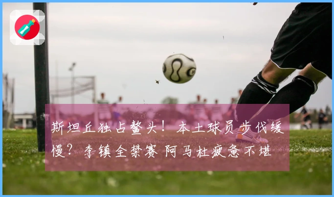 斯坦丘独占鳌头！本土球员步伐缓慢？李镇全禁赛 阿马杜疲惫不堪
