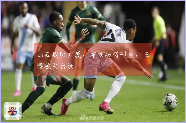 山西战胜广厦，布朗独得41分，王博被罚出场