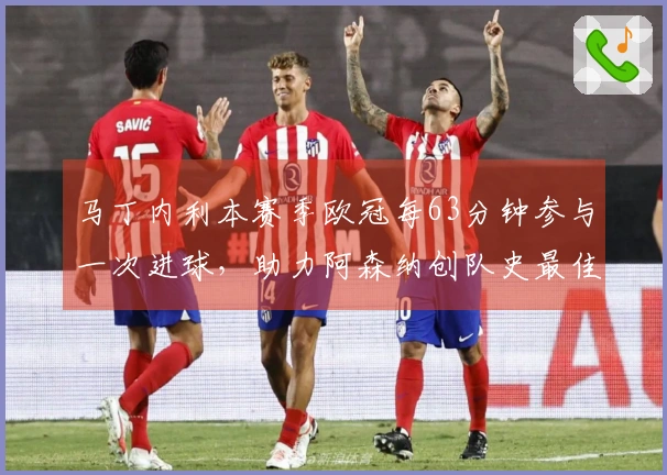 马丁内利本赛季欧冠每63分钟参与一次进球，助力阿森纳创队史最佳效率