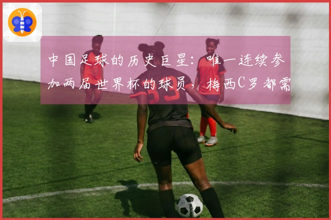 中国足球的历史巨星：唯一连续参加两届世界杯的球员，梅西C罗都需仰望