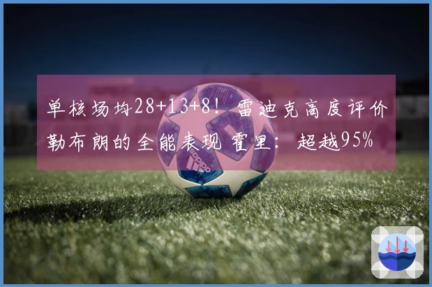 单核场均28+13+8！雷迪克高度评价勒布朗的全能表现 霍里：超越95%的人