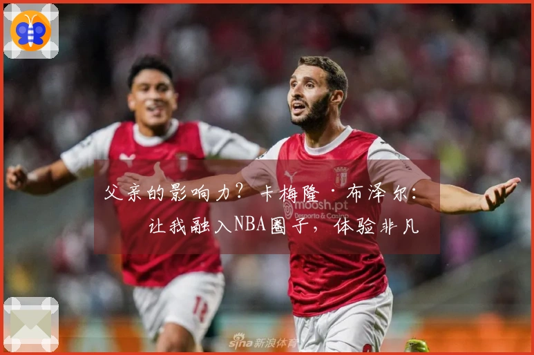 父亲的影响力？卡梅隆·布泽尔：他让我融入NBA圈子，体验非凡