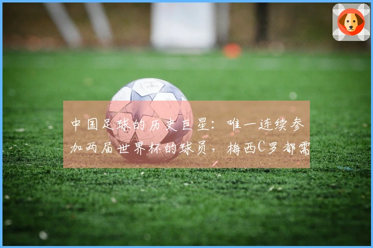 中国足球的历史巨星：唯一连续参加两届世界杯的球员，梅西C罗都需仰望