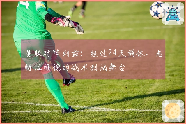曼联对阵利兹：经过24天调休，老特拉福德的战术测试舞台