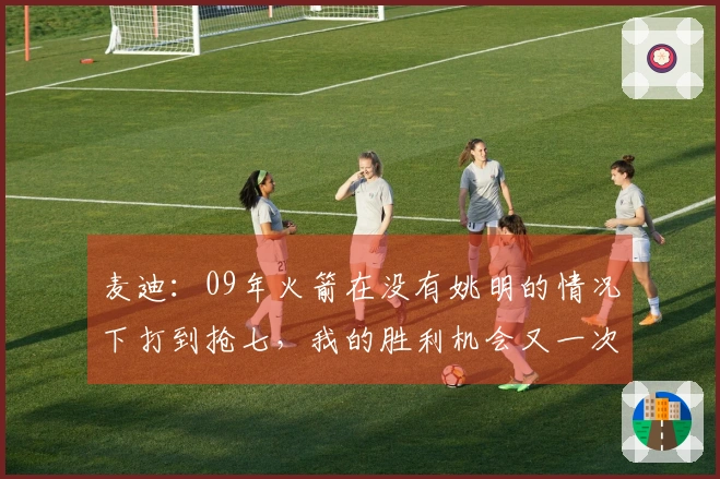 麦迪：09年火箭在没有姚明的情况下打到抢七，我的胜利机会又一次消失了